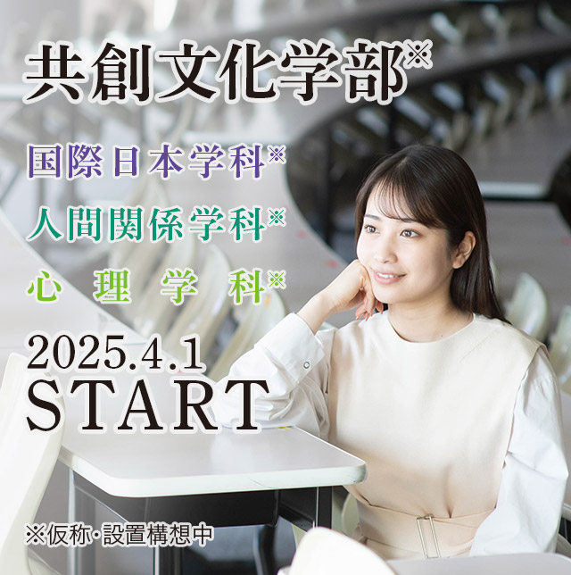 共創文化学部　国際日本学科／人間関係学科／心理学科／（仮称・設置構想中）　2025年 4月 START