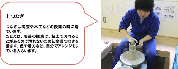 1.つなぎ　つなぎは陶芸や木工などの授業の時に着ています。たとえば、陶芸の授業は、粘土で汚れることがあるので汚れないために全員つなぎを着ます。色や着方など、自分でアレンジをしている人もいます。