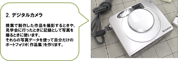 2. デジタルカメラ　授業で制作した作品を撮影するときや、見学会に行ったときに記録として写真を撮るときに使います。それらの写真データを使って自分だけのポートフォリオ（作品集）を作ります。