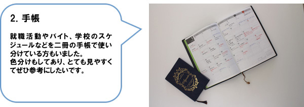 2．手帳　就職活動やバイト、学校のスケジュールなどを二冊の手帳で使い分けている方もいました。色分けもしてあり、とても見やすくてぜひ参考にしたいです。