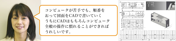 コンピュータが苦手でも、順番をおって図面をCADで書いていくうちにCADはもちろんコンピュータ全般の操作に慣れることができればうれしいです。